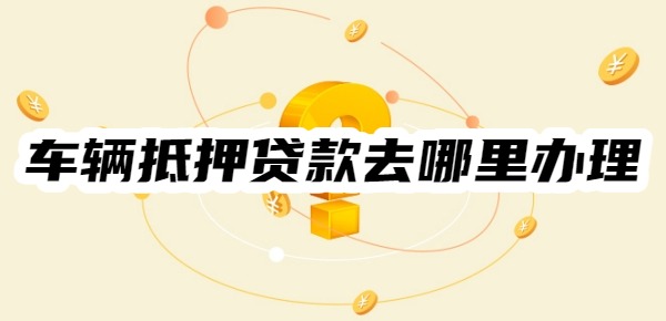 车辆抵押贷款去哪里办理